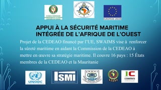 APPUI À LA SÉCURITÉ MARITIME
INTÉGRÉE DE L’AFRIQUE DE L’OUEST
Projet de la CEDEAO financé par l’UE, SWAIMS vise à renforcer
la sûreté maritime en aidant la Commission de la CEDEAO à
mettre en œuvre sa stratégie maritime. Il couvre 16 pays : 15 États
membres de la CEDEAO et la Mauritanie
 