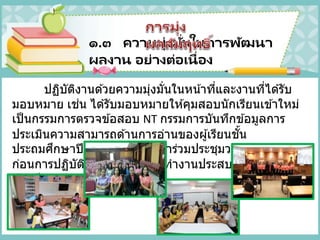 ๑.๓ ความมุ่งมั่นในการพัฒนา
ผลงาน อย่างต่อเนื่อง
ปฏิบัติงานด ้วยความมุ่งมั่นในหน้าที่และงานที่ได ้รับ
มอบหมาย เช่น ได ้รับมอบหมายให ้คุมสอบนักเรียนเข ้าใหม่
เป็นกรรมการตรวจข ้อสอบ NT กรรมการบันทึกข ้อมูลการ
ประเมินความสามารถด ้านการอ่านของผู้เรียนชั้น
ประถมศึกษาปีที่ ๑ โดยมีการเข ้าร่วมประชุมวางแผนงาน
ก่อนการปฏิบัติจริงจึงทาให ้การทางานประสบความสาเร็จ
ด ้วยดี
 