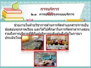 ๒.๑ การปรับปรุงระบบบริการ
ช่วยงานในฝ่ ายวิชาการด ้านการจัดทาเอกสาร/การเย็บ
ข ้อสอบทุกภาคเรียน และได ้ไปศึกษาในการจัดทาตารางสอน
รวมถึงการบริการที่ดีกับผู้บริหารระดับต ้นสังกัดในการมา
ประเมินโรงเรียนแต่ละครั้ง
 