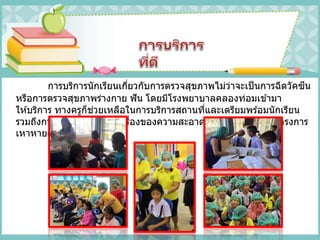 การบริการนักเรียนเกี่ยวกับการตรวจสุขภาพไม่ว่าจะเป็นการฉีดวัคซีน
หรือการตรวจสุขภาพร่างกาย ฟัน โดยมีโรงพยาบาลคลองท่อมเข ้ามา
ให ้บริการ ทางครูก็ช่วยเหลือในการบริการสถานที่และเตรียมพร ้อมนักเรียน
รวมถึงการบริการนักเรียนในเรื่องของความสะอาดของสุขภาพผมในโครงการ
เหาหาย สบายหัว
 