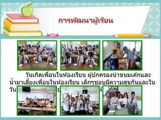 วันเกิดเพื่อนในห ้องเรียน ผู้ปกครองนาขนมเค ้กและ
น้ามาเลี้ยงเพื่อนในห ้องเรียน เด็กๆชอบมีความสุขกันและใน
วันเกิดคุณครู นักเรียนร่วมทาการ์ดให ้คุณครู
 