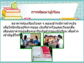 ธนาคารห ้องเรียนในทุก ๆ ตอนเช ้าจะมีการฝากเงิน
เพื่อให ้นักเรียนรู้จักการออม เงินที่ฝากในแต่ละวันทุกสิ้น
เดือนธนาคารออมสินจะมารับเงินฝากของนักเรียน เพื่อฝาก
เข ้าบัญชีให ้กับนักเรียน
 