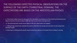 THE FOLLOWING EXPECTED PHYSICAL OBSERVATIONS ON THE
SURFACE OF THE EARTH (TERRESTRIAL DOMAIN). THE
EXPECTATIONS ARE BASED ON THE ARISTOTELIAN PHYSICS
• a. If the Earth rotates about its axis, given the calculated circumference of the Earth by Eratosthenes all
objects must be moving at about 2,000 kph. But no one feels a strong breeze
• . b. The spinning Earth would cause object to fly out, which does not happen.
• c. Falling things would veer towards the west as they fall, the arrows are not seen to veer away from
intended target.
• d. Spinning or orbiting Earth would require enormous amount of constant force to keep it moving.
 