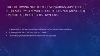 THE FOLLOWING NAKED EYE OBSERVATIONS SUPPORT THE
PTOLEMAIC SYSTEM WHERE EARTH DOES NOT MOVE (NOT
EVEN ROTATION ABOUT ITS OWN AXIS).
• a. No parallax of the stars, since the annual pattern of the planets does not change.
• b. The apparent size of the stars does not change.
• c. Some basic physics in the terrestrial domain is not observed.
 