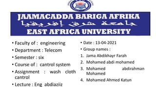 • Faculty of : engineering
• Department : Telecom
• Semester : six
• Course of : cantrol system
• Assignment : wash cloth
cantrol
• Lecture : Eng abdiaziiz
• Date : 13-04-2021
• Group names :
1. Jama Abdikhayr Farah
2. Mohamed abdi mohamed
3. Mohamed abdirahman
Mohamed
4. Mohamed Ahmed Katun
 