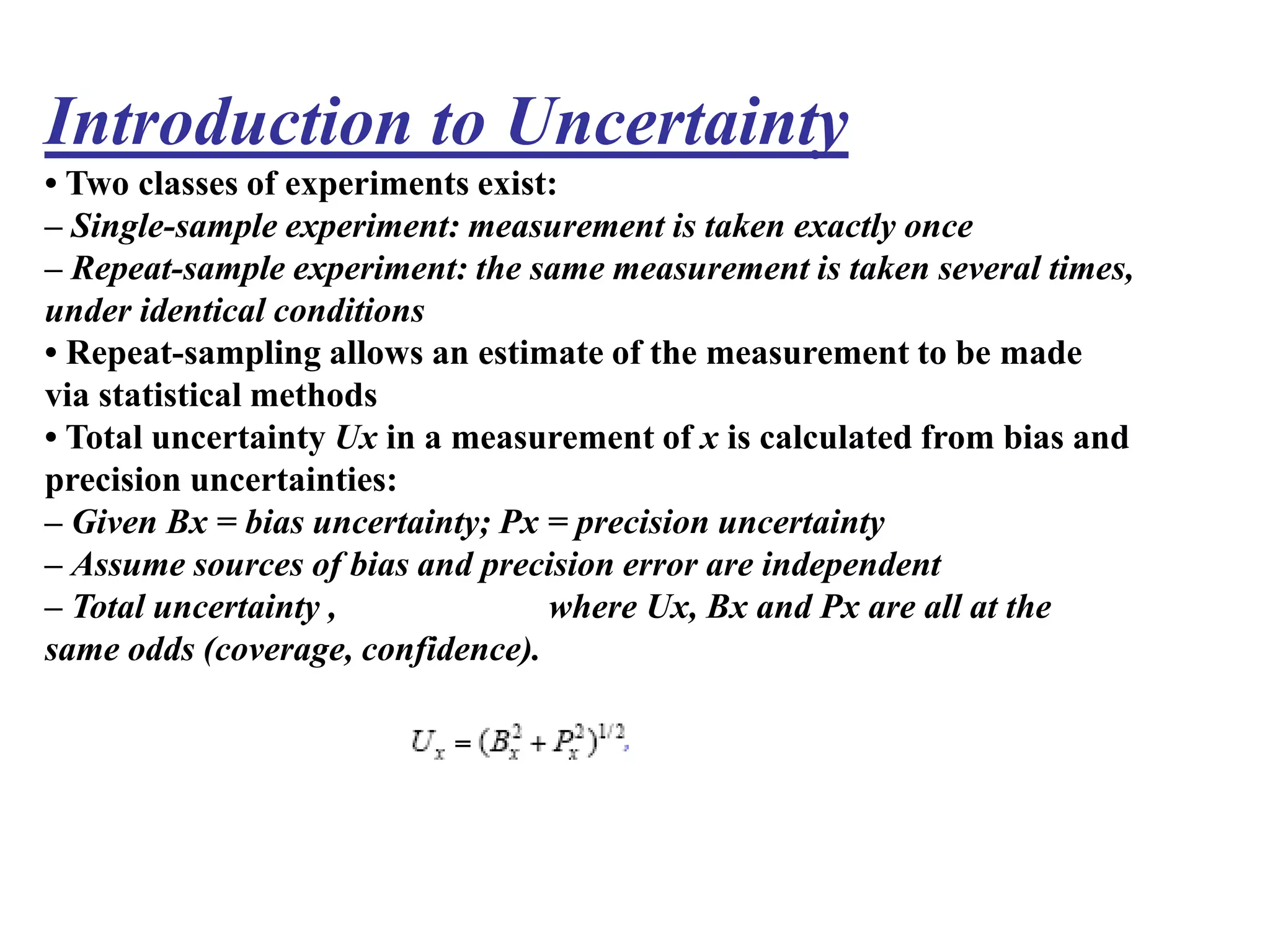 Introduction to Uncertainty
• Two classes of experiments exist:
– Single-sample experiment: measurement is taken exactly once
– Repeat-sample experiment: the same measurement is taken several times,
under identical conditions
• Repeat-sampling allows an estimate of the measurement to be made
via statistical methods
• Total uncertainty Ux in a measurement of x is calculated from bias and
precision uncertainties:
– Given Bx = bias uncertainty; Px = precision uncertainty
– Assume sources of bias and precision error are independent
– Total uncertainty , where Ux, Bx and Px are all at the
same odds (coverage, confidence).
 