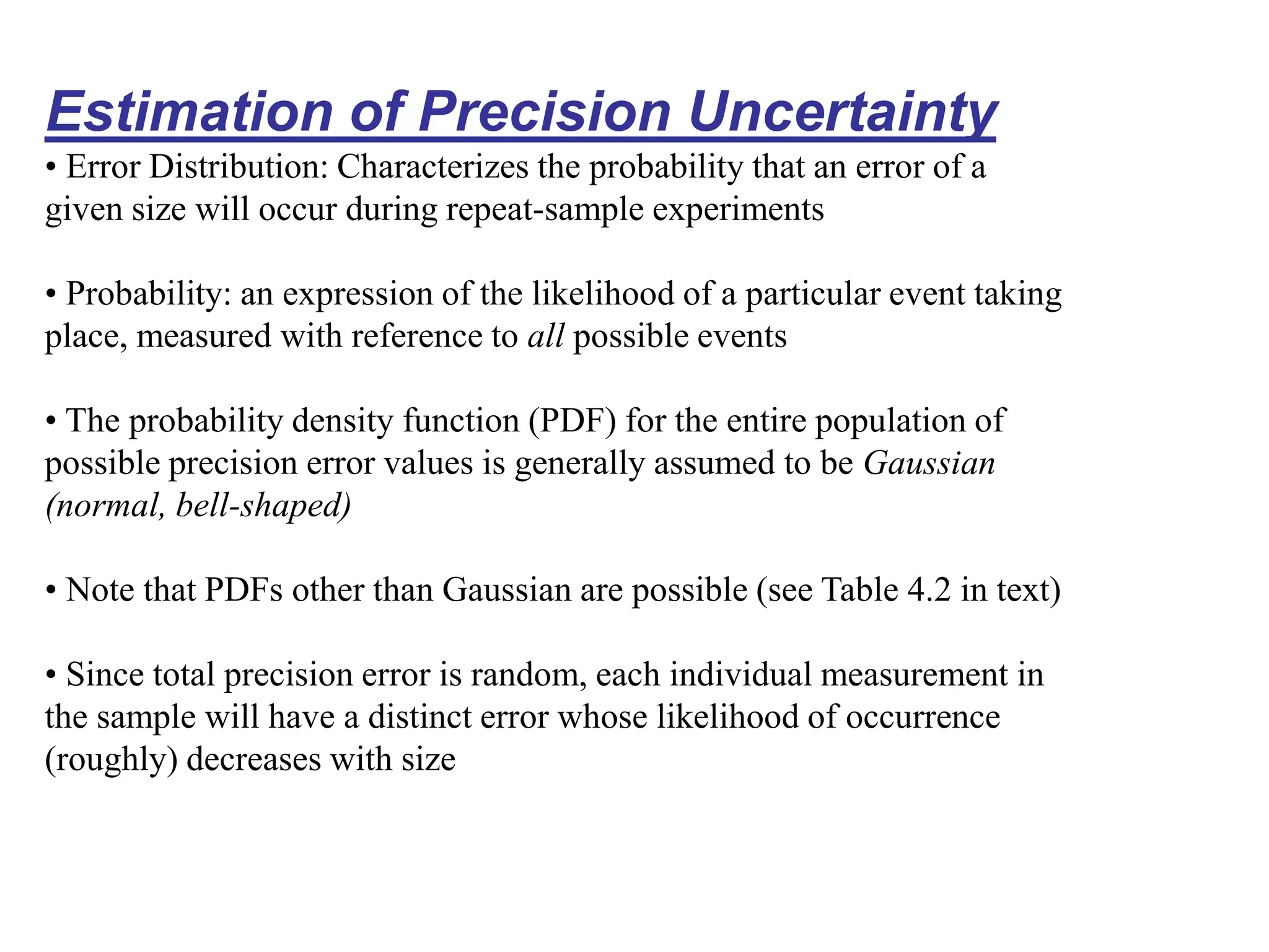 Estimation of Precision Uncertainty
• Error Distribution: Characterizes the probability that an error of a
given size will occur during repeat-sample experiments
• Probability: an expression of the likelihood of a particular event taking
place, measured with reference to all possible events
• The probability density function (PDF) for the entire population of
possible precision error values is generally assumed to be Gaussian
(normal, bell-shaped)
• Note that PDFs other than Gaussian are possible (see Table 4.2 in text)
• Since total precision error is random, each individual measurement in
the sample will have a distinct error whose likelihood of occurrence
(roughly) decreases with size
 