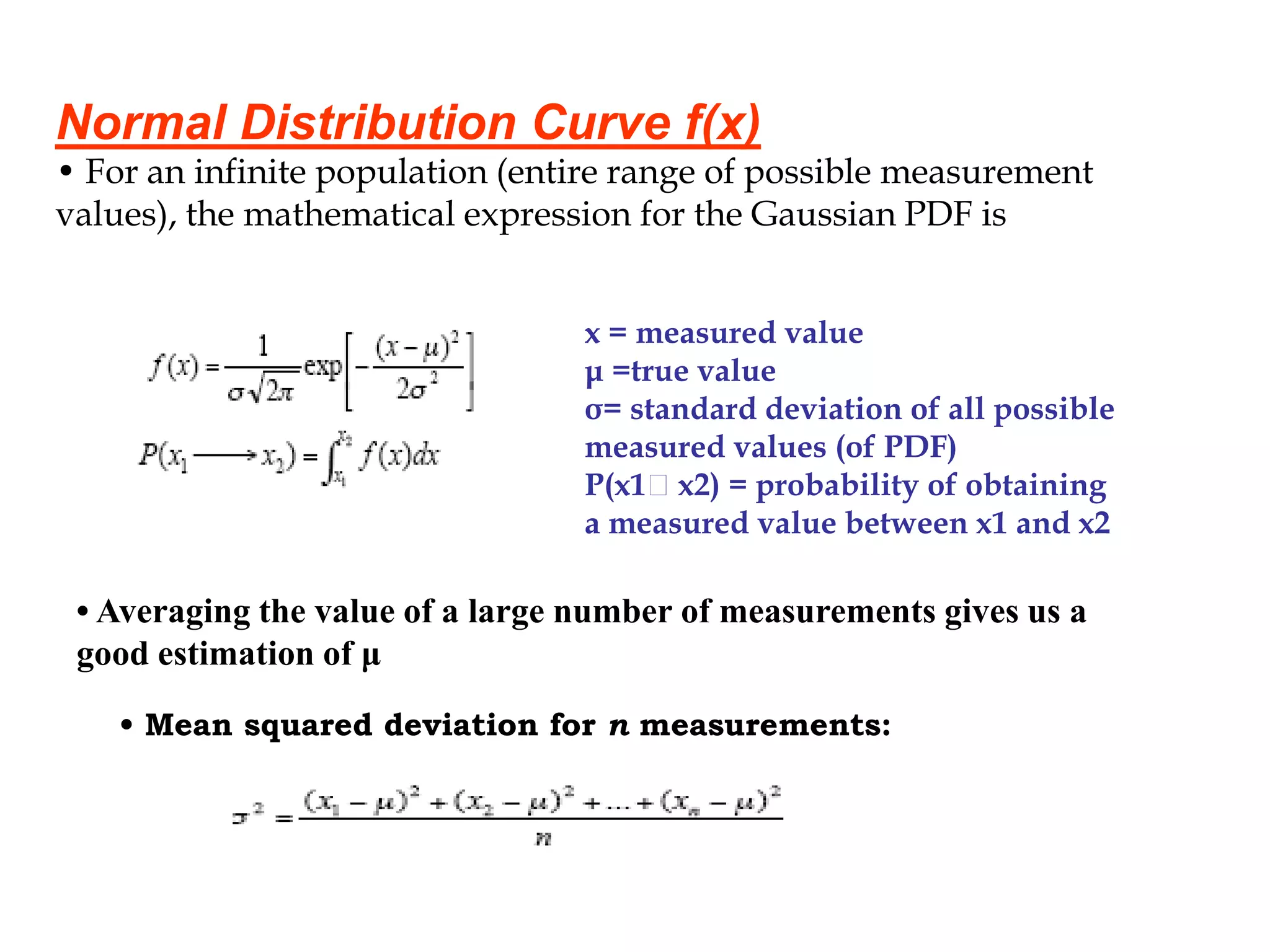 Normal Distribution Curve f(x)
• For an infinite population (entire range of possible measurement
values), the mathematical expression for the Gaussian PDF is
x = measured value
μ =true value
σ= standard deviation of all possible
measured values (of PDF)
P(x1 x2) = probability of obtaining
a measured value between x1 and x2
• Averaging the value of a large number of measurements gives us a
good estimation of μ
• Mean squared deviation for n measurements:
 