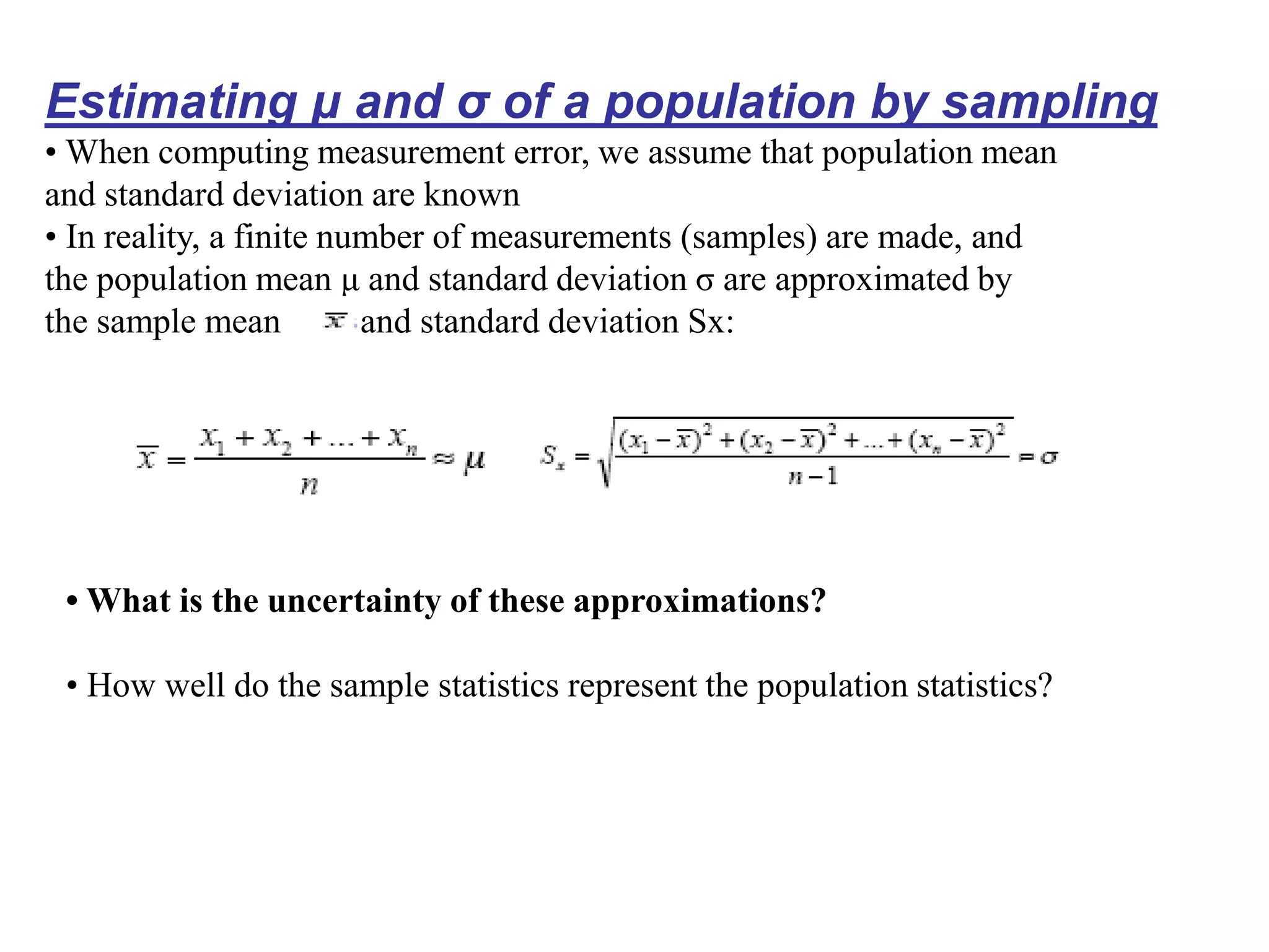 Estimating μ and σ of a population by sampling
• When computing measurement error, we assume that population mean
and standard deviation are known
• In reality, a finite number of measurements (samples) are made, and
the population mean μ and standard deviation σ are approximated by
the sample mean and standard deviation Sx:
• What is the uncertainty of these approximations?
• How well do the sample statistics represent the population statistics?
 