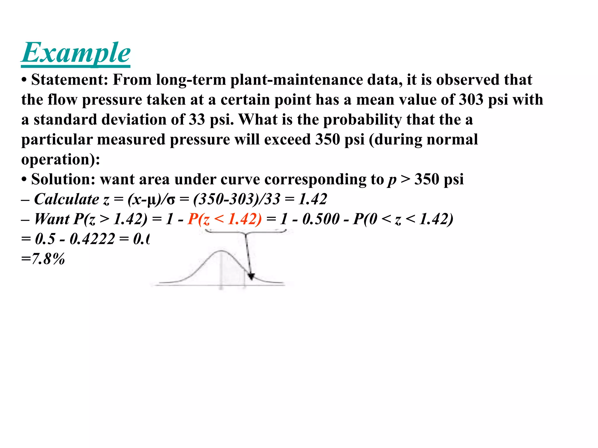 Example
• Statement: From long-term plant-maintenance data, it is observed that
the flow pressure taken at a certain point has a mean value of 303 psi with
a standard deviation of 33 psi. What is the probability that the a
particular measured pressure will exceed 350 psi (during normal
operation):
• Solution: want area under curve corresponding to p > 350 psi
– Calculate z = (x-μ)/σ = (350-303)/33 = 1.42
– Want P(z > 1.42) = 1 - P(z < 1.42) = 1 - 0.500 - P(0 < z < 1.42)
= 0.5 - 0.4222 = 0.0778
=7.8%
 
