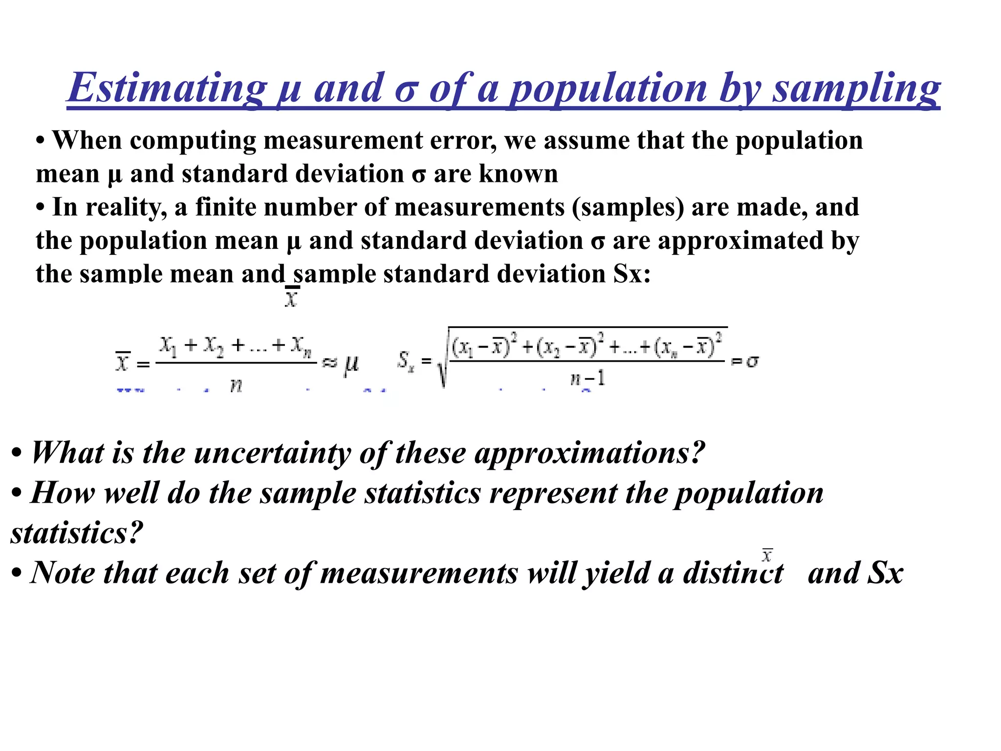 • When computing measurement error, we assume that the population
mean μ and standard deviation σ are known
• In reality, a finite number of measurements (samples) are made, and
the population mean μ and standard deviation σ are approximated by
the sample mean and sample standard deviation Sx:
Estimating μ and σ of a population by sampling
• What is the uncertainty of these approximations?
• How well do the sample statistics represent the population
statistics?
• Note that each set of measurements will yield a distinct and Sx
 