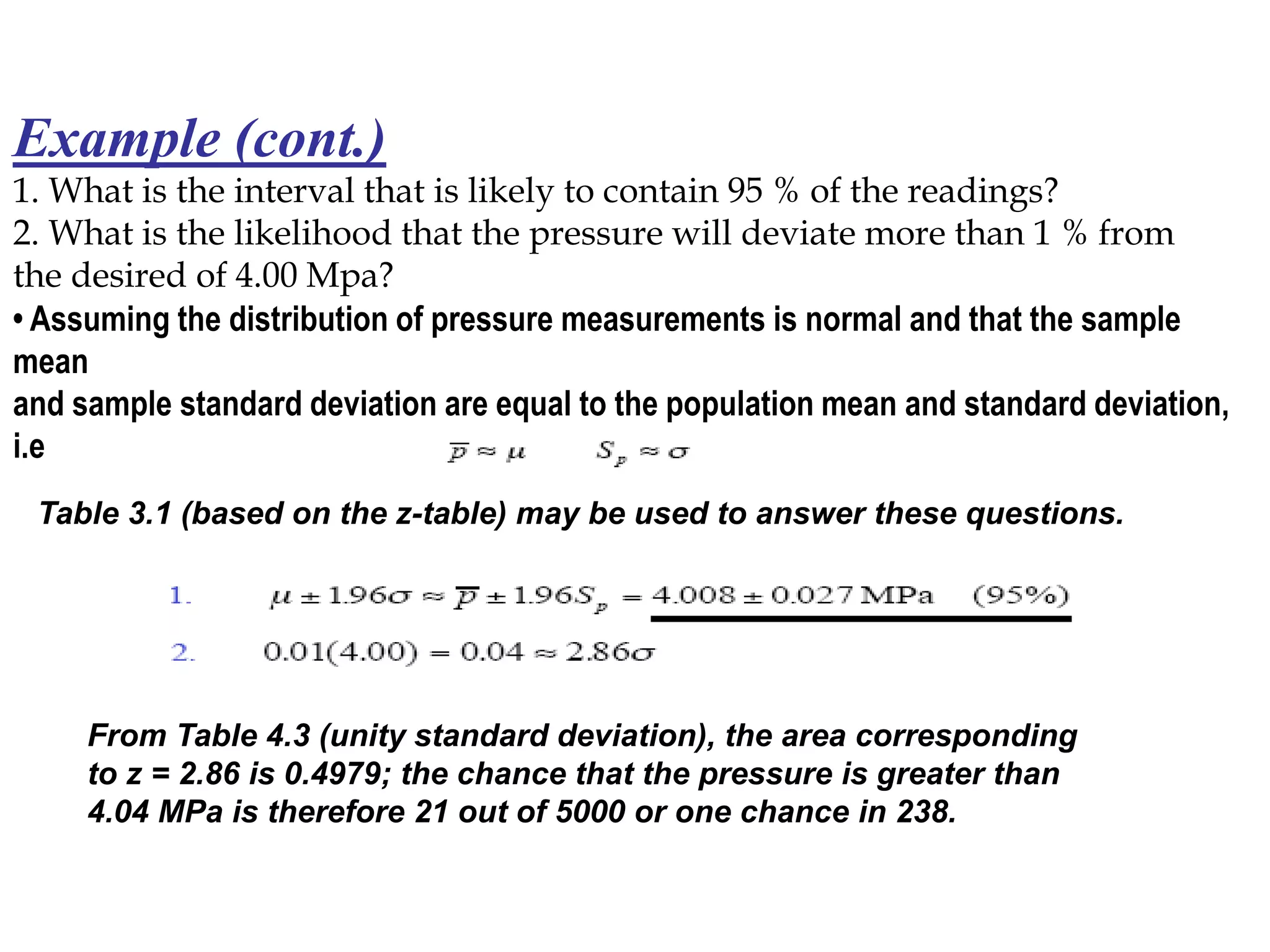 Example (cont.)
1. What is the interval that is likely to contain 95 % of the readings?
2. What is the likelihood that the pressure will deviate more than 1 % from
the desired of 4.00 Mpa?
• Assuming the distribution of pressure measurements is normal and that the sample
mean
and sample standard deviation are equal to the population mean and standard deviation,
i.e
Table 3.1 (based on the z-table) may be used to answer these questions.
From Table 4.3 (unity standard deviation), the area corresponding
to z = 2.86 is 0.4979; the chance that the pressure is greater than
4.04 MPa is therefore 21 out of 5000 or one chance in 238.
 
