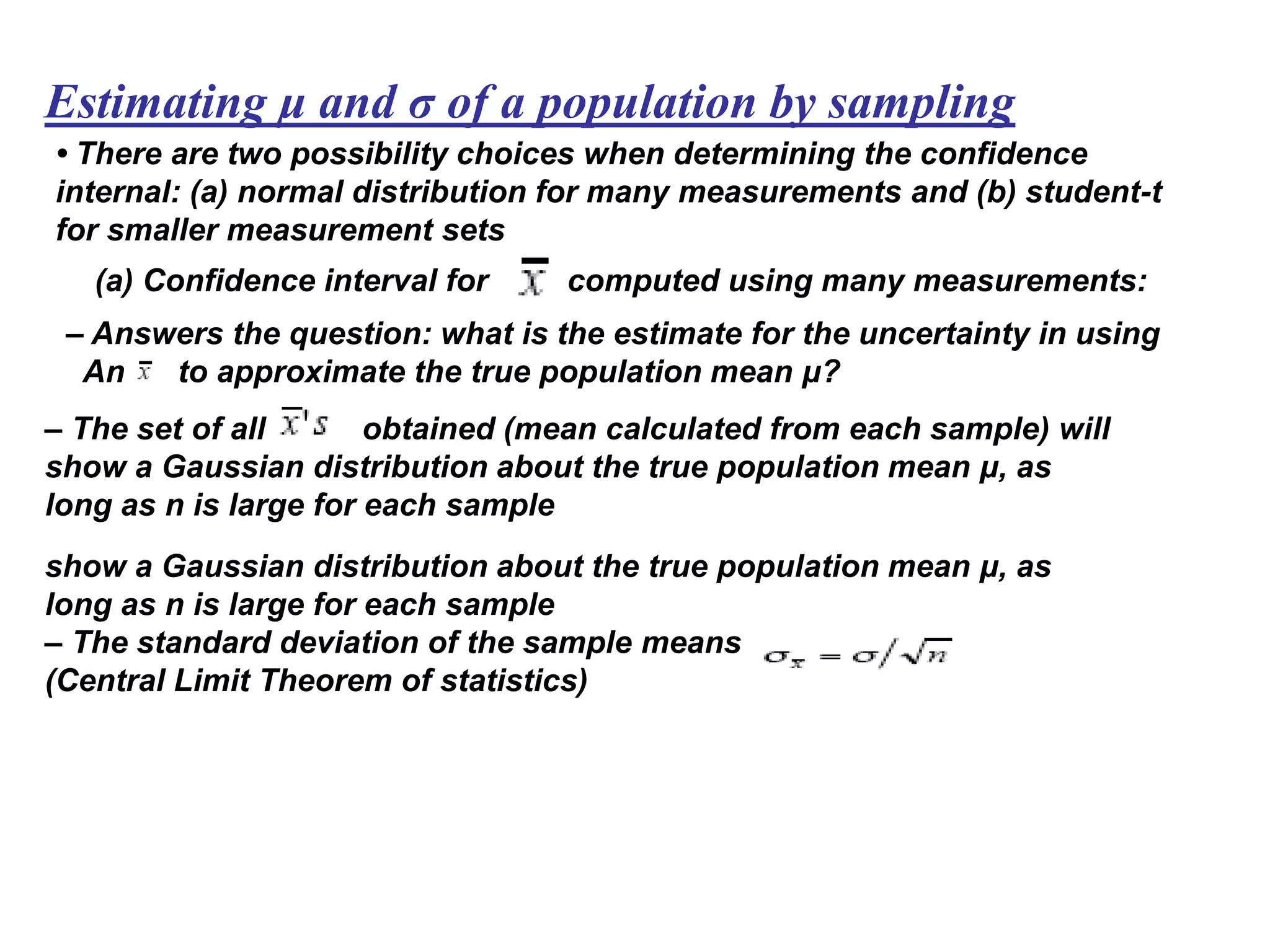 Estimating μ and σ of a population by sampling
• There are two possibility choices when determining the confidence
internal: (a) normal distribution for many measurements and (b) student-t
for smaller measurement sets
(a) Confidence interval for computed using many measurements:
– Answers the question: what is the estimate for the uncertainty in using
An to approximate the true population mean μ?
– The set of all obtained (mean calculated from each sample) will
show a Gaussian distribution about the true population mean μ, as
long as n is large for each sample
show a Gaussian distribution about the true population mean μ, as
long as n is large for each sample
– The standard deviation of the sample means is
(Central Limit Theorem of statistics)
 