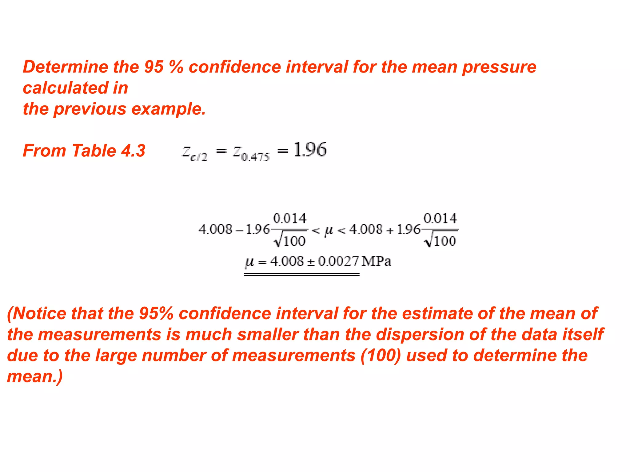 Determine the 95 % confidence interval for the mean pressure
calculated in
the previous example.
From Table 4.3
(Notice that the 95% confidence interval for the estimate of the mean of
the measurements is much smaller than the dispersion of the data itself
due to the large number of measurements (100) used to determine the
mean.)
 