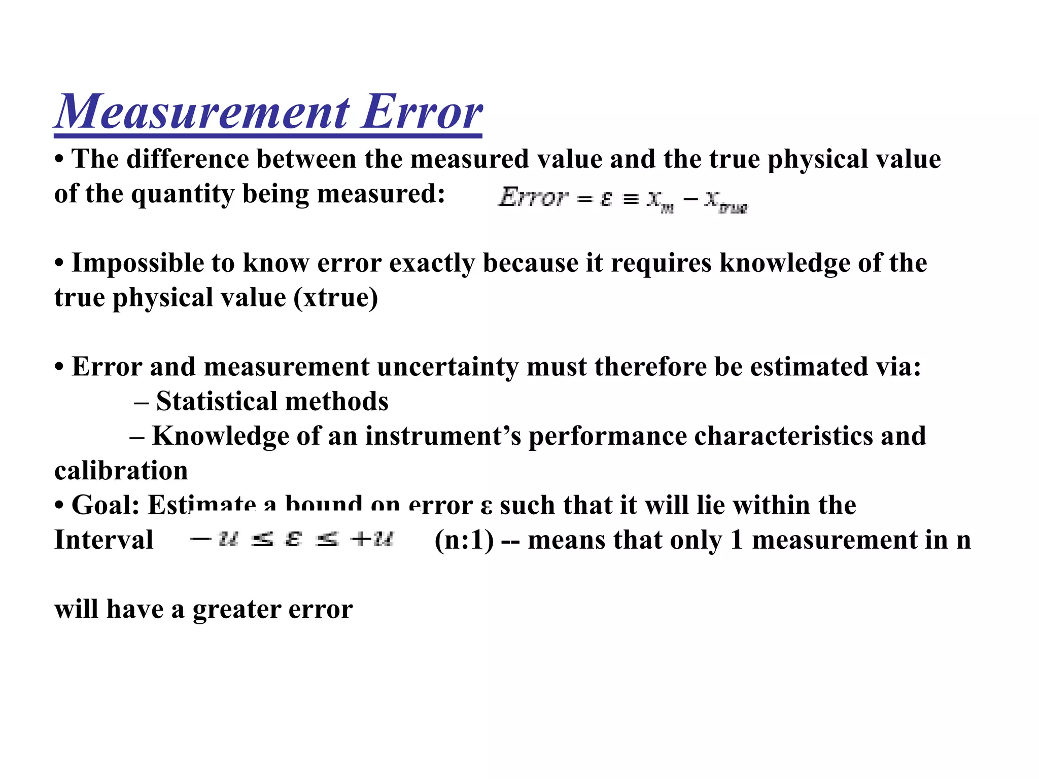 Measurement Error
• The difference between the measured value and the true physical value
of the quantity being measured:
• Impossible to know error exactly because it requires knowledge of the
true physical value (xtrue)
• Error and measurement uncertainty must therefore be estimated via:
– Statistical methods
– Knowledge of an instrument’s performance characteristics and
calibration
• Goal: Estimate a bound on error ε such that it will lie within the
Interval (n:1) -- means that only 1 measurement in n
will have a greater error
 