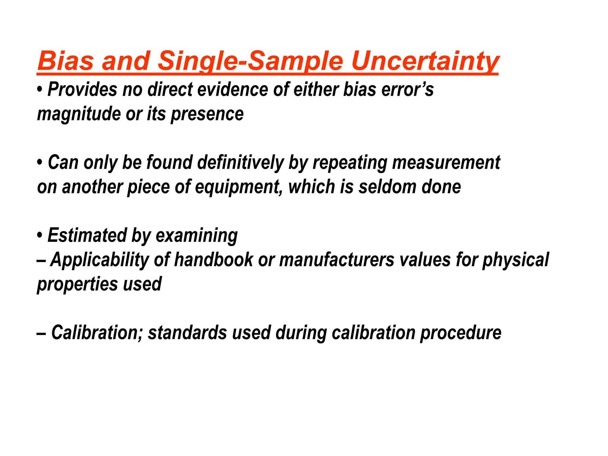 Bias and Single-Sample Uncertainty
• Provides no direct evidence of either bias error’s
magnitude or its presence
• Can only be found definitively by repeating measurement
on another piece of equipment, which is seldom done
• Estimated by examining
– Applicability of handbook or manufacturers values for physical
properties used
– Calibration; standards used during calibration procedure
 