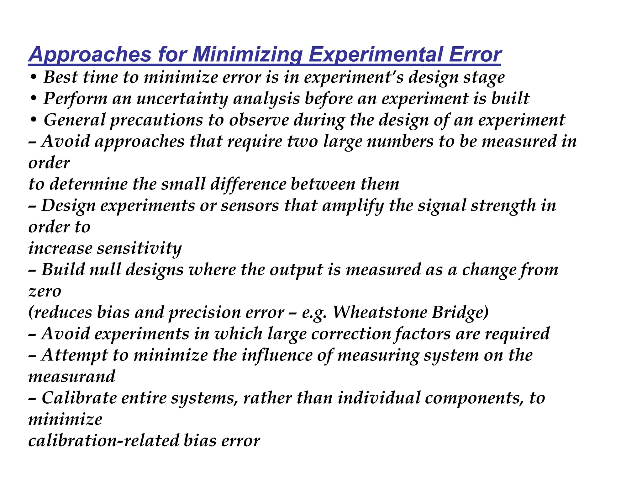 Approaches for Minimizing Experimental Error
• Best time to minimize error is in experiment’s design stage
• Perform an uncertainty analysis before an experiment is built
• General precautions to observe during the design of an experiment
– Avoid approaches that require two large numbers to be measured in
order
to determine the small difference between them
– Design experiments or sensors that amplify the signal strength in
order to
increase sensitivity
– Build null designs where the output is measured as a change from
zero
(reduces bias and precision error – e.g. Wheatstone Bridge)
– Avoid experiments in which large correction factors are required
– Attempt to minimize the influence of measuring system on the
measurand
– Calibrate entire systems, rather than individual components, to
minimize
calibration-related bias error
 