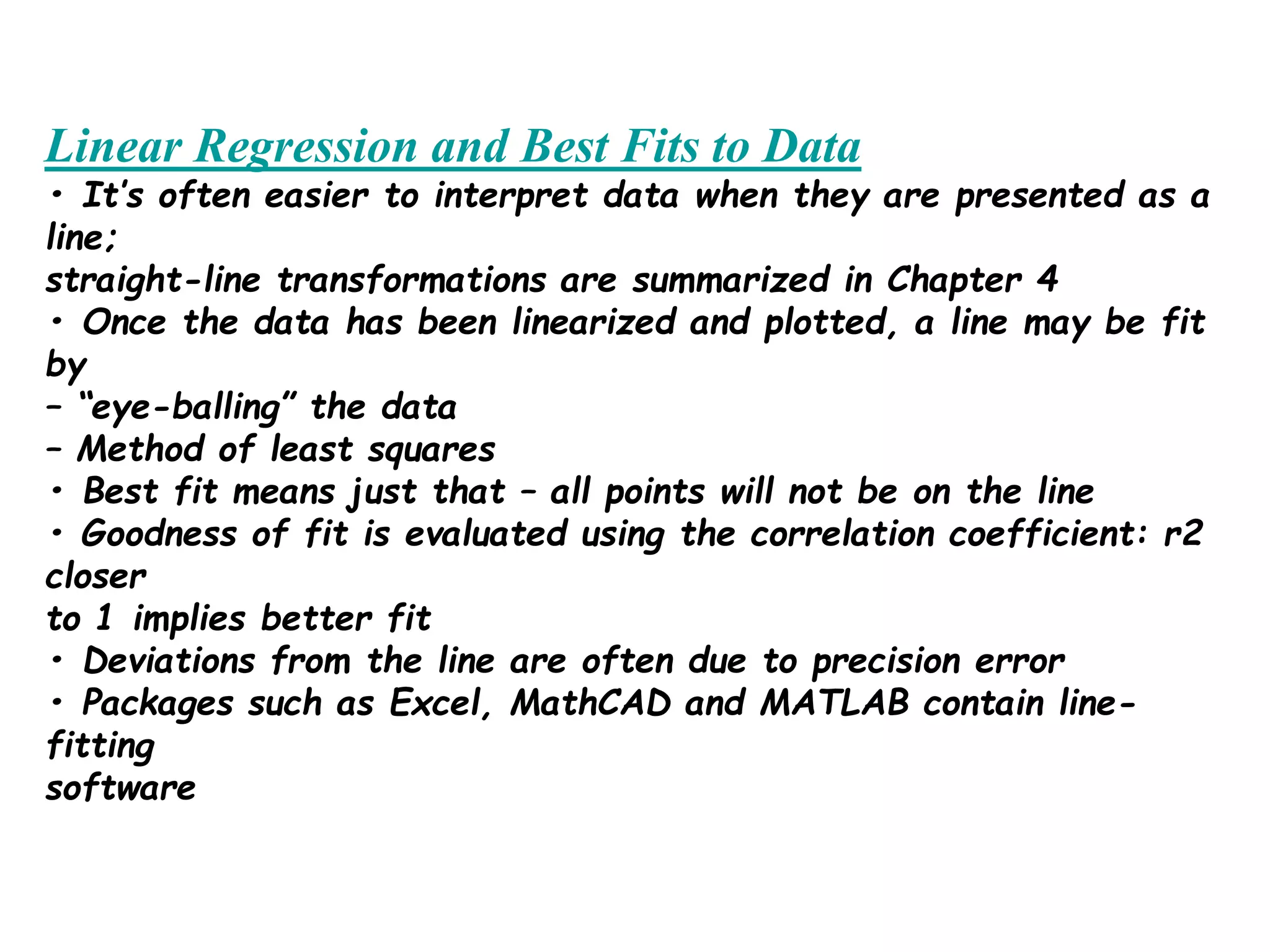 Linear Regression and Best Fits to Data
• It’s often easier to interpret data when they are presented as a
line;
straight-line transformations are summarized in Chapter 4
• Once the data has been linearized and plotted, a line may be fit
by
– “eye-balling” the data
– Method of least squares
• Best fit means just that – all points will not be on the line
• Goodness of fit is evaluated using the correlation coefficient: r2
closer
to 1 implies better fit
• Deviations from the line are often due to precision error
• Packages such as Excel, MathCAD and MATLAB contain line-
fitting
software
 