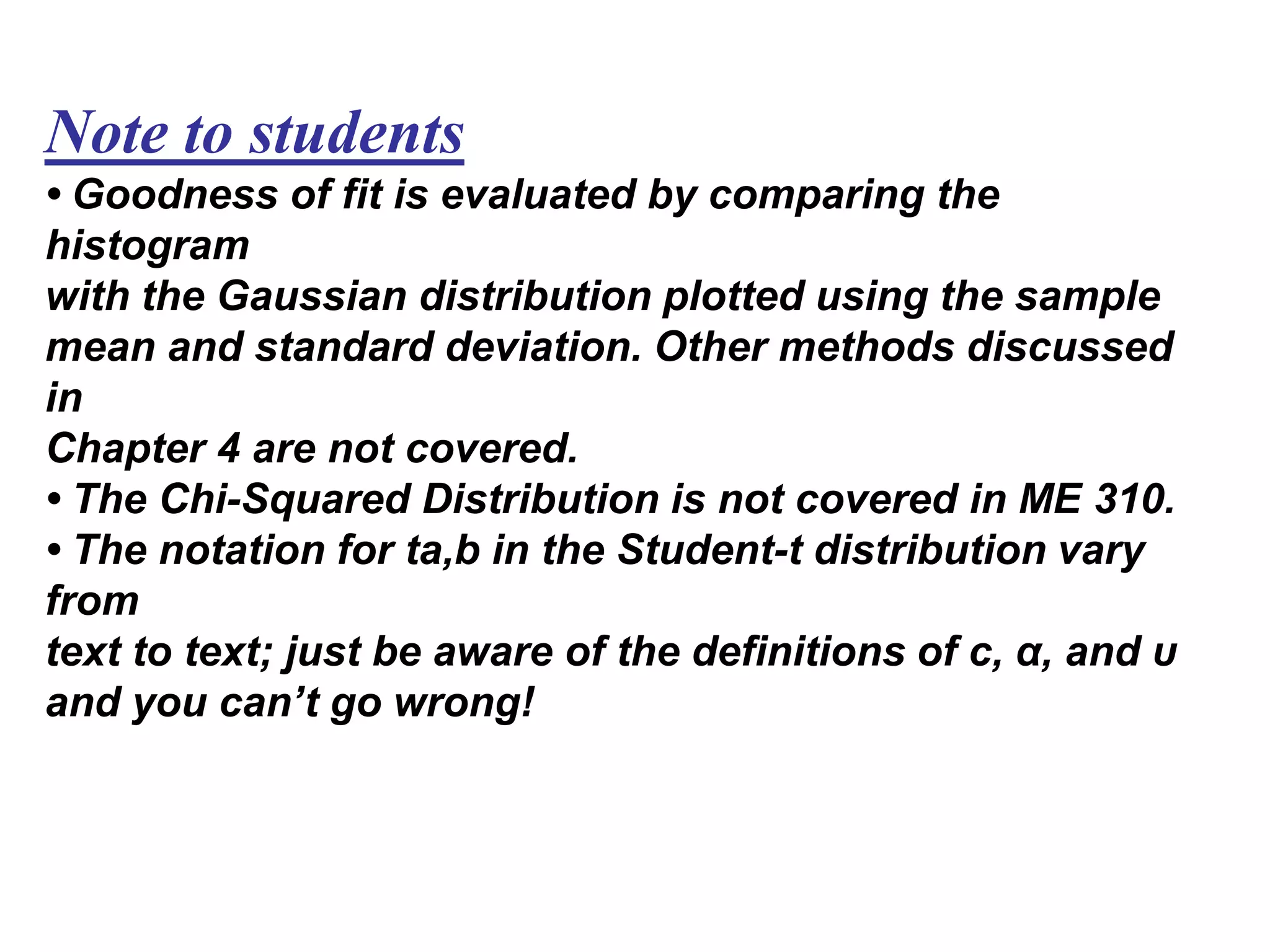 Note to students
• Goodness of fit is evaluated by comparing the
histogram
with the Gaussian distribution plotted using the sample
mean and standard deviation. Other methods discussed
in
Chapter 4 are not covered.
• The Chi-Squared Distribution is not covered in ME 310.
• The notation for ta,b in the Student-t distribution vary
from
text to text; just be aware of the definitions of c, α, and υ
and you can’t go wrong!
 