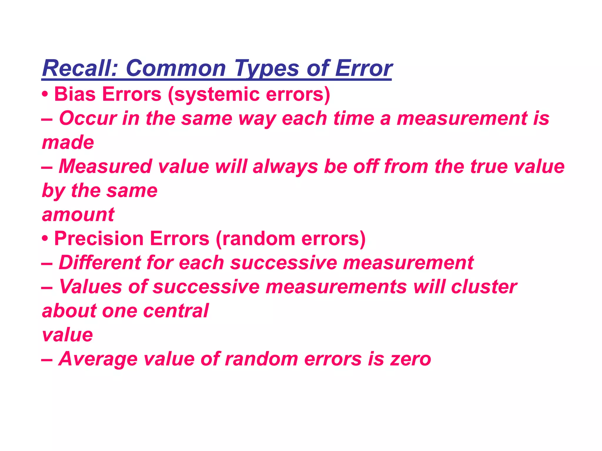 Recall: Common Types of Error
• Bias Errors (systemic errors)
– Occur in the same way each time a measurement is
made
– Measured value will always be off from the true value
by the same
amount
• Precision Errors (random errors)
– Different for each successive measurement
– Values of successive measurements will cluster
about one central
value
– Average value of random errors is zero
 