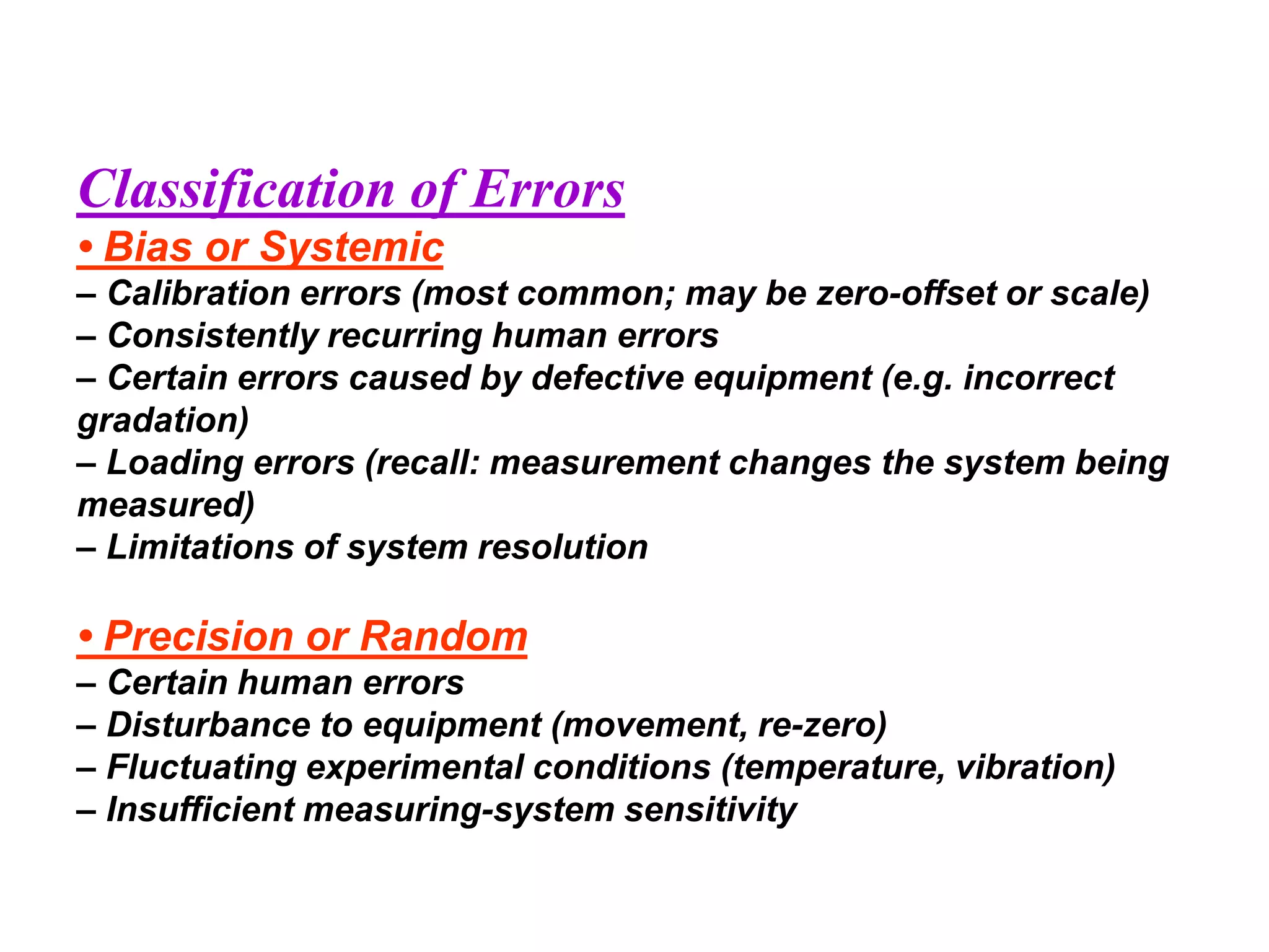 Classification of Errors
• Bias or Systemic
– Calibration errors (most common; may be zero-offset or scale)
– Consistently recurring human errors
– Certain errors caused by defective equipment (e.g. incorrect
gradation)
– Loading errors (recall: measurement changes the system being
measured)
– Limitations of system resolution
• Precision or Random
– Certain human errors
– Disturbance to equipment (movement, re-zero)
– Fluctuating experimental conditions (temperature, vibration)
– Insufficient measuring-system sensitivity
 