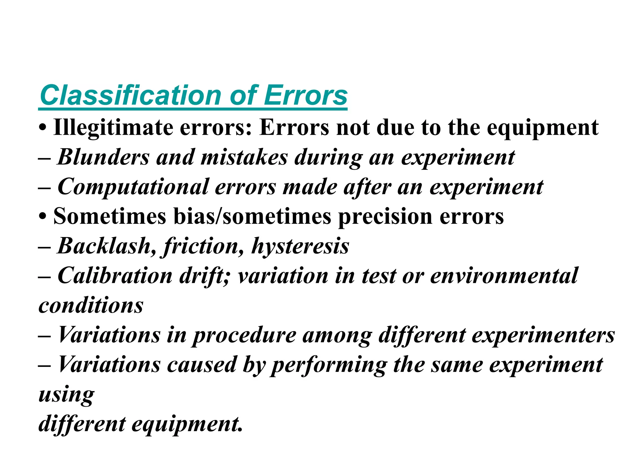 Classification of Errors
• Illegitimate errors: Errors not due to the equipment
– Blunders and mistakes during an experiment
– Computational errors made after an experiment
• Sometimes bias/sometimes precision errors
– Backlash, friction, hysteresis
– Calibration drift; variation in test or environmental
conditions
– Variations in procedure among different experimenters
– Variations caused by performing the same experiment
using
different equipment.
 