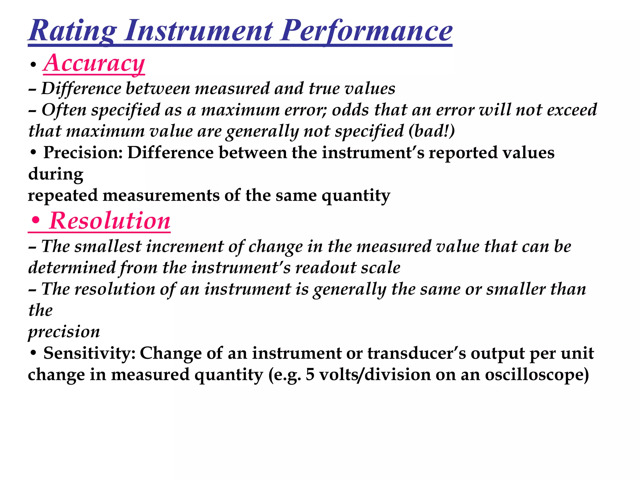 Rating Instrument Performance
• Accuracy
– Difference between measured and true values
– Often specified as a maximum error; odds that an error will not exceed
that maximum value are generally not specified (bad!)
• Precision: Difference between the instrument’s reported values
during
repeated measurements of the same quantity
• Resolution
– The smallest increment of change in the measured value that can be
determined from the instrument’s readout scale
– The resolution of an instrument is generally the same or smaller than
the
precision
• Sensitivity: Change of an instrument or transducer’s output per unit
change in measured quantity (e.g. 5 volts/division on an oscilloscope)
 