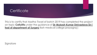 Certificate
This is to certify that Aastha Tiwari of batch 2019 has completed the project
on topic Cellulitis under the guidance of Dr Mukesh Kumar Shrivastava Sir (
hod of department of Surgery lbsh medical college prayagraj )
Signature
 