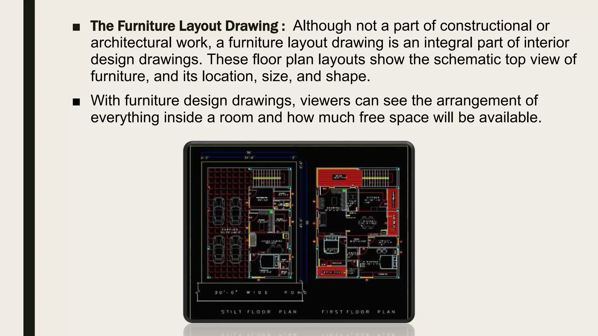 ■ The Furniture Layout Drawing : Although not a part of constructional or
architectural work, a furniture layout drawing is an integral part of interior
design drawings. These floor plan layouts show the schematic top view of
furniture, and its location, size, and shape.
■ With furniture design drawings, viewers can see the arrangement of
everything inside a room and how much free space will be available.
 