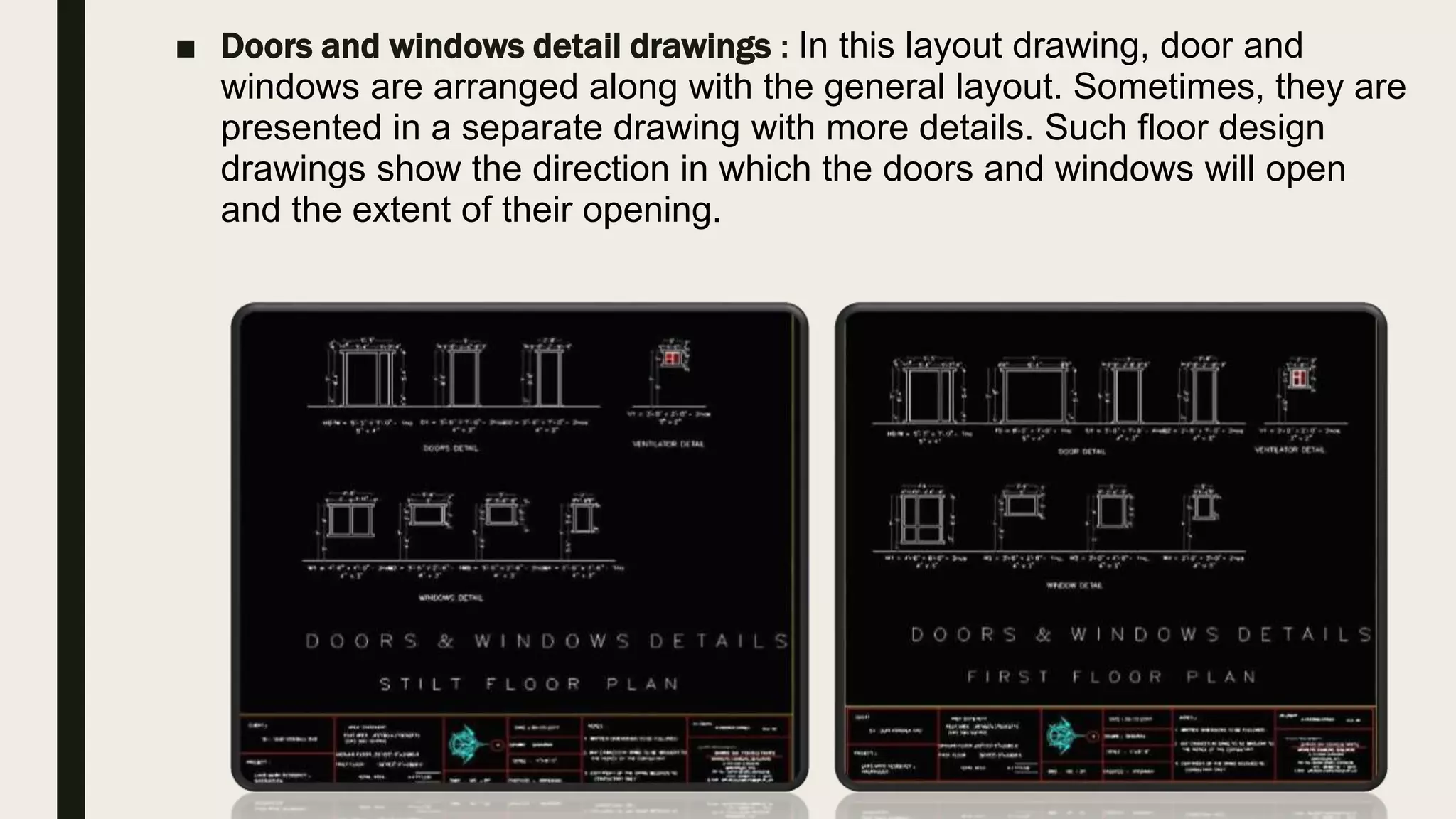 ■ Doors and windows detail drawings : In this layout drawing, door and
windows are arranged along with the general layout. Sometimes, they are
presented in a separate drawing with more details. Such floor design
drawings show the direction in which the doors and windows will open
and the extent of their opening.
 