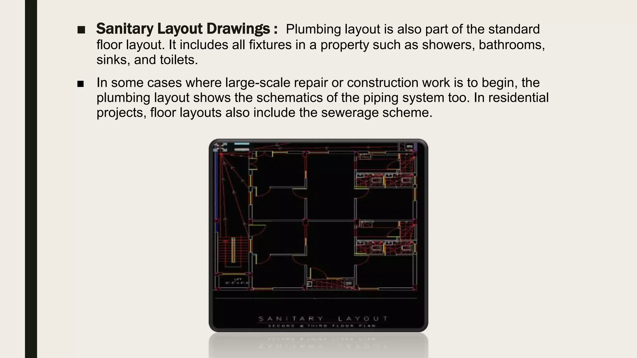 ■ Sanitary Layout Drawings : Plumbing layout is also part of the standard
floor layout. It includes all fixtures in a property such as showers, bathrooms,
sinks, and toilets.
■ In some cases where large-scale repair or construction work is to begin, the
plumbing layout shows the schematics of the piping system too. In residential
projects, floor layouts also include the sewerage scheme.
 