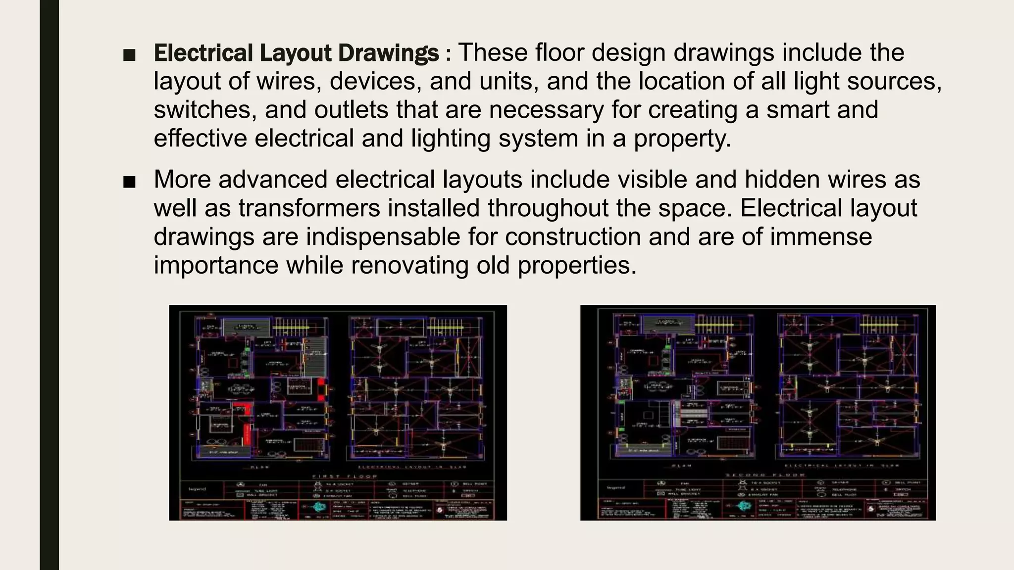 ■ Electrical Layout Drawings : These floor design drawings include the
layout of wires, devices, and units, and the location of all light sources,
switches, and outlets that are necessary for creating a smart and
effective electrical and lighting system in a property.
■ More advanced electrical layouts include visible and hidden wires as
well as transformers installed throughout the space. Electrical layout
drawings are indispensable for construction and are of immense
importance while renovating old properties.
 