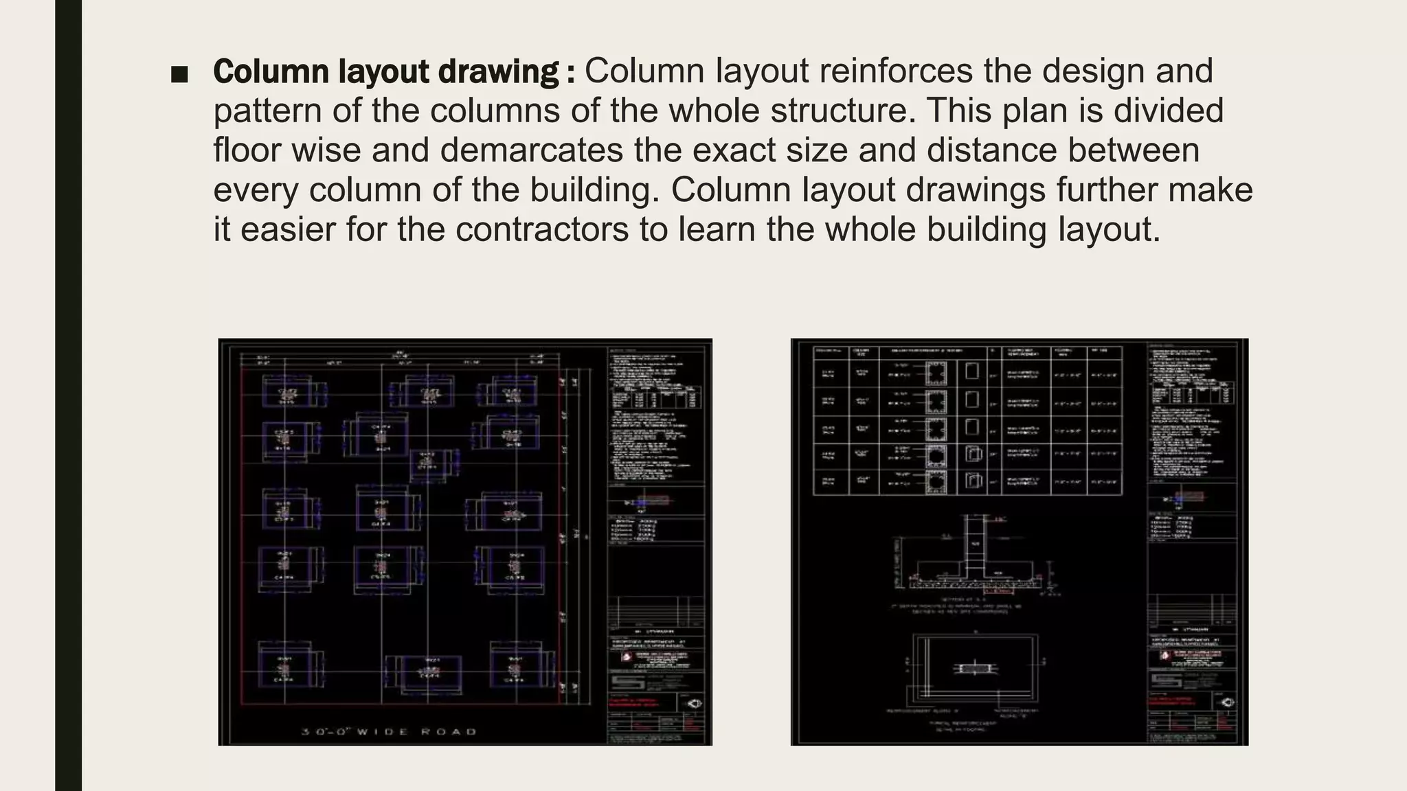 ■ Column layout drawing : Column layout reinforces the design and
pattern of the columns of the whole structure. This plan is divided
floor wise and demarcates the exact size and distance between
every column of the building. Column layout drawings further make
it easier for the contractors to learn the whole building layout.
 