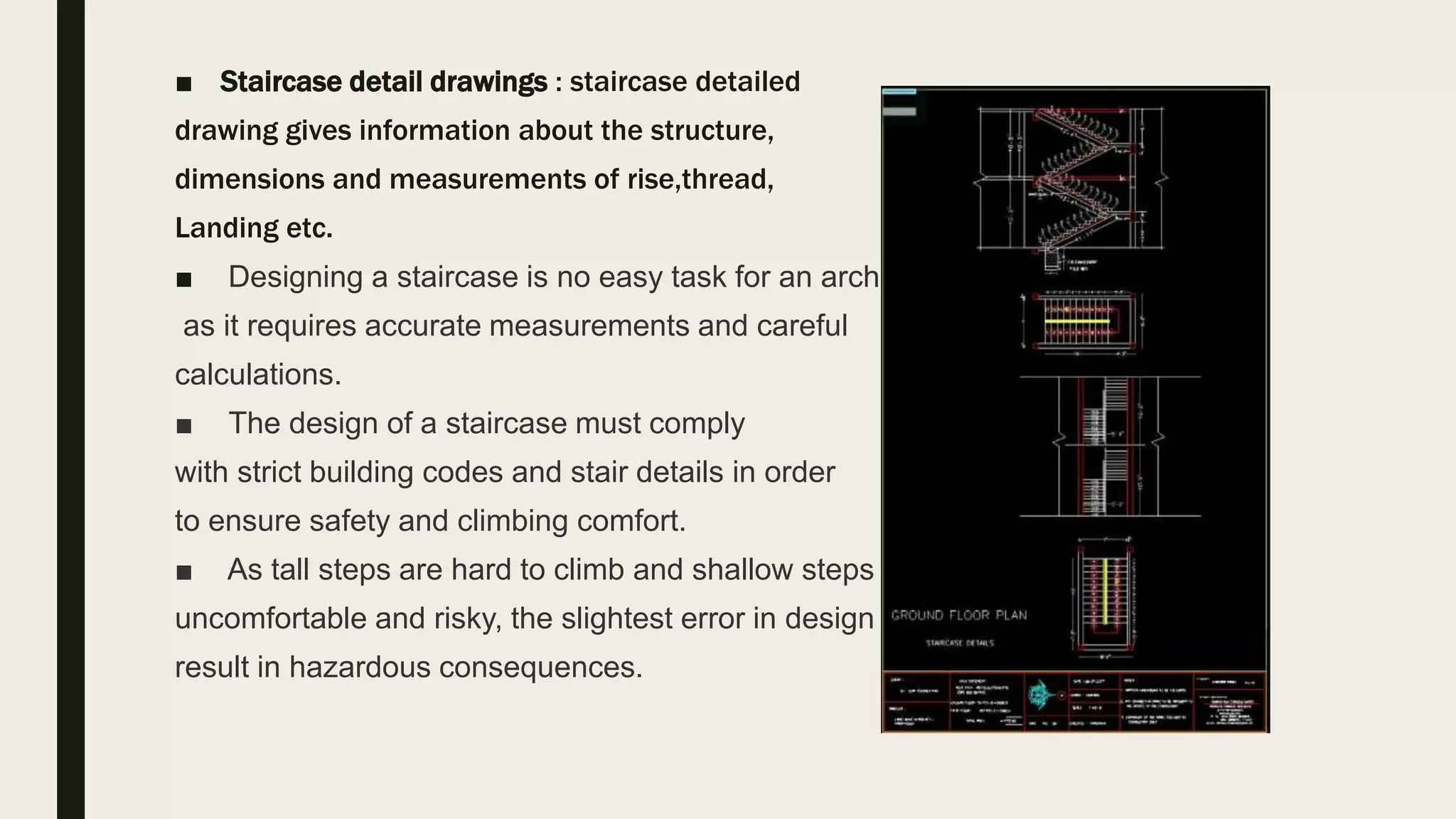 ■ Staircase detail drawings : staircase detailed
drawing gives information about the structure,
dimensions and measurements of rise,thread,
Landing etc.
■ Designing a staircase is no easy task for an architect,
as it requires accurate measurements and careful
calculations.
■ The design of a staircase must comply
with strict building codes and stair details in order
to ensure safety and climbing comfort.
■ As tall steps are hard to climb and shallow steps are
uncomfortable and risky, the slightest error in design can
result in hazardous consequences.
 