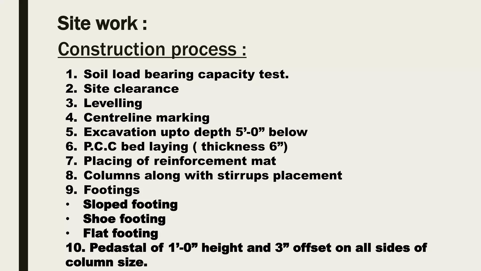 Site work :
Construction process :
1. Soil load bearing capacity test.
2. Site clearance
3. Levelling
4. Centreline marking
5. Excavation upto depth 5’-0” below
6. P.C.C bed laying ( thickness 6”)
7. Placing of reinforcement mat
8. Columns along with stirrups placement
9. Footings
• Sloped footing
• Shoe footing
• Flat footing
10. Pedastal of 1’-0” height and 3” offset on all sides of
column size.
 