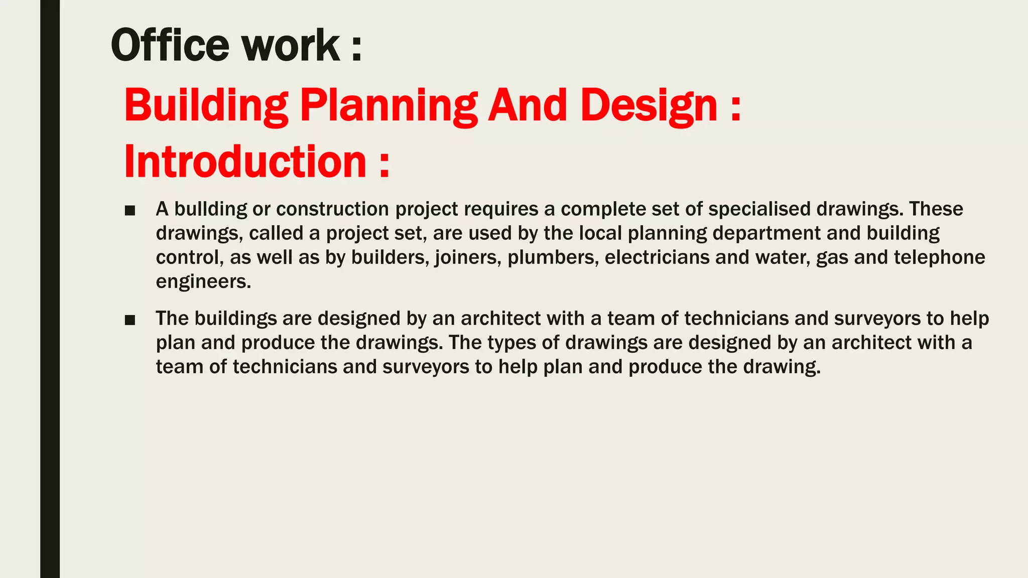 Office work :
■ A bullding or construction project requires a complete set of specialised drawings. These
drawings, called a project set, are used by the local planning department and building
control, as well as by builders, joiners, plumbers, electricians and water, gas and telephone
engineers.
■ The buildings are designed by an architect with a team of technicians and surveyors to help
plan and produce the drawings. The types of drawings are designed by an architect with a
team of technicians and surveyors to help plan and produce the drawing.
Building Planning And Design :
Introduction :
 