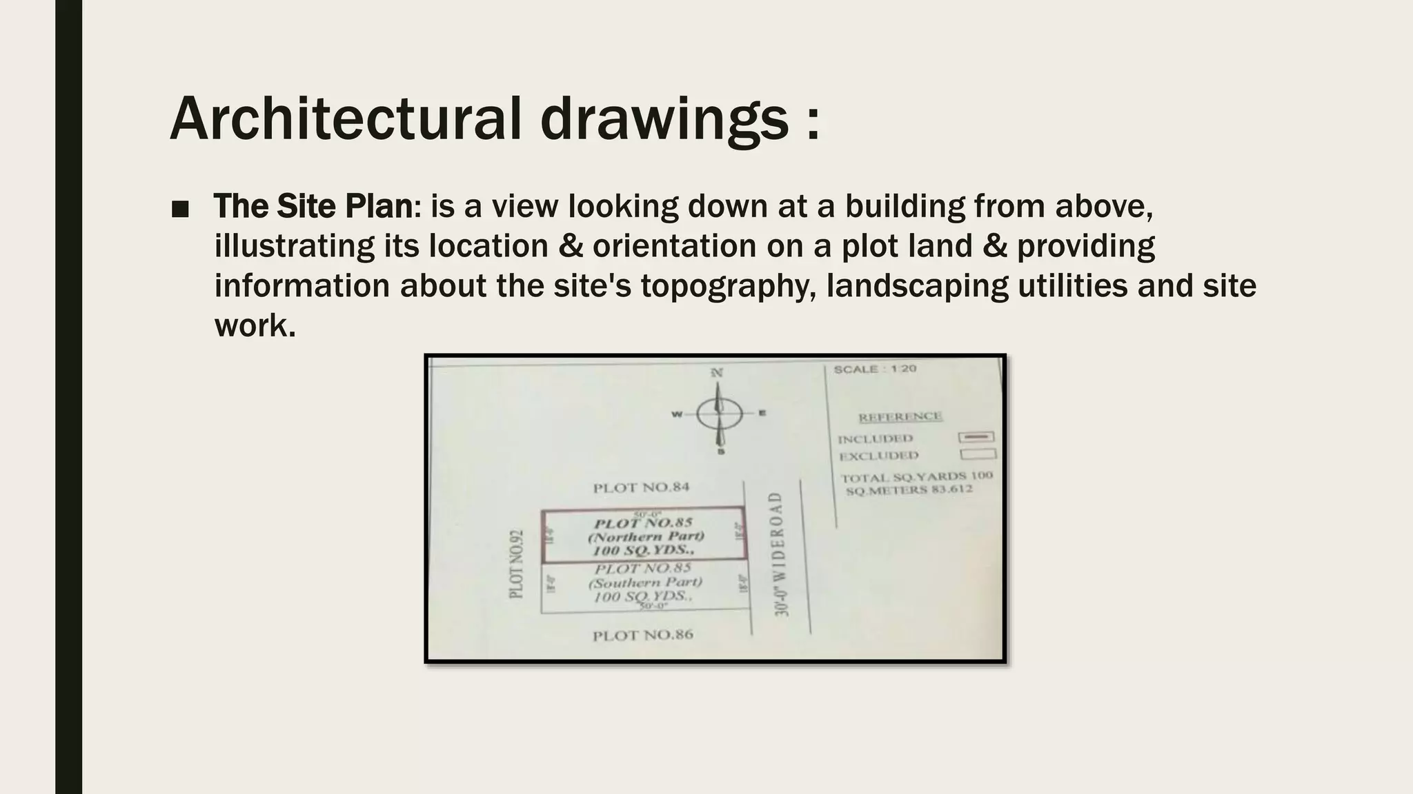 Architectural drawings :
■ The Site Plan: is a view looking down at a building from above,
illustrating its location & orientation on a plot land & providing
information about the site's topography, landscaping utilities and site
work.
 