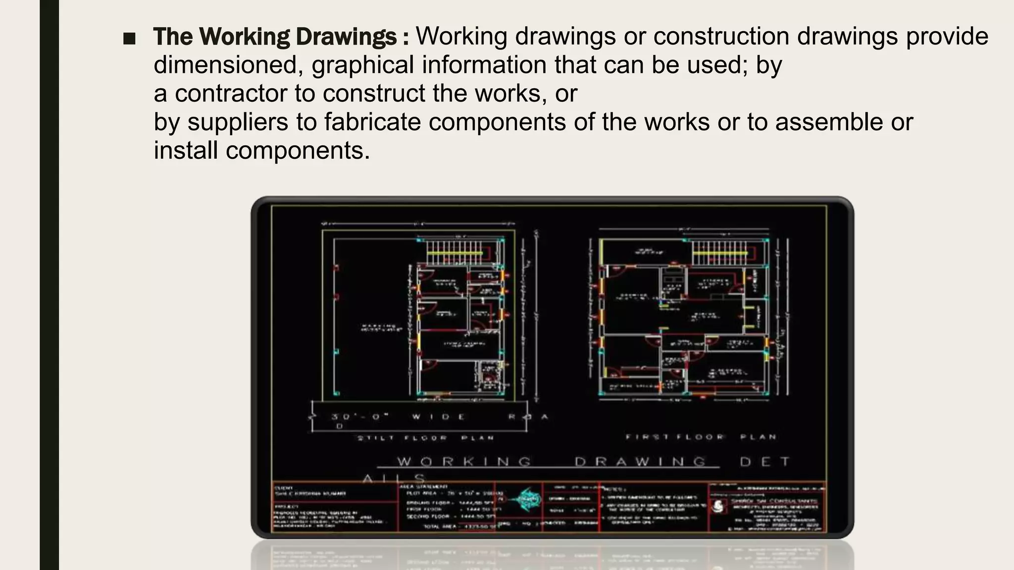 ■ The Working Drawings : Working drawings or construction drawings provide
dimensioned, graphical information that can be used; by
a contractor to construct the works, or
by suppliers to fabricate components of the works or to assemble or
install components.
 