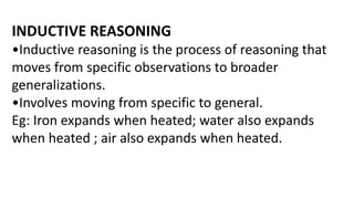 INDUCTIVE REASONING
•Inductive reasoning is the process of reasoning that
moves from specific observations to broader
generalizations.
•Involves moving from specific to general.
Eg: Iron expands when heated; water also expands
when heated ; air also expands when heated.
 