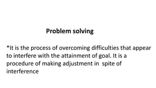 Problem solving
*It is the process of overcoming difficulties that appear
to interfere with the attainment of goal. It is a
procedure of making adjustment in spite of
interference
 
