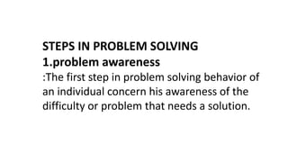 STEPS IN PROBLEM SOLVING
1.problem awareness
:The first step in problem solving behavior of
an individual concern his awareness of the
difficulty or problem that needs a solution.
 