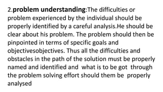 2.problem understanding:The difficulties or
problem experienced by the individual should be
properly identified by a careful analysis.He should be
clear about his problem. The problem should then be
pinpointed in terms of specific goals and
objectivesobjectives. Thus all the difficulties and
obstacles in the path of the solution must be properly
named and identified and what is to be got through
the problem solving effort should them be properly
analysed
 