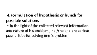 4.Formulation of hypothesis or hunch for
possible solutions
• In the light of the collected relevant information
and nature of his problem , he /she explore various
possibilities for solving one 's problem.
 