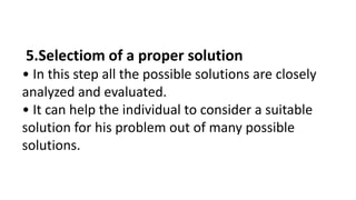 5.Selectiom of a proper solution
• In this step all the possible solutions are closely
analyzed and evaluated.
• It can help the individual to consider a suitable
solution for his problem out of many possible
solutions.
 