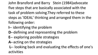 John Bransford and Barry Stein (1984)advocate
five steps that are basically associated with the
task of problem solving.They referred to these
steps as 'IDEAL' thinking and arranged them in the
following order:
I-- identifying the problem
D--defining and representing the problem
E-- exploring posible strategies
A--acting on the strategies
L-- looking back and evaluating the effects of one's
activities
 