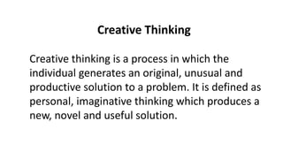 Creative Thinking
Creative thinking is a process in which the
individual generates an original, unusual and
productive solution to a problem. It is defined as
personal, imaginative thinking which produces a
new, novel and useful solution.
 