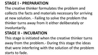 STAGE I - PREPARATION-
The creative thinker formulates the problem and
collects the facts and materials necessary for arriving
at new solution. - Failing to solve the problem the
thinker turns away from it either deliberately or
involuntarily.
STAGE II - INCUBATION-
This stage is initiated when the creative thinker turns
away from the problem.- During this stage the ideas
that were interfering with the solution of the problem
starts to fade.
 