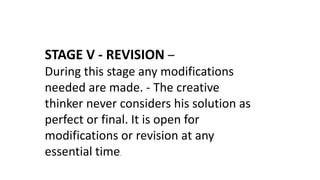 STAGE V - REVISION –
During this stage any modifications
needed are made. - The creative
thinker never considers his solution as
perfect or final. It is open for
modifications or revision at any
essential time.
 