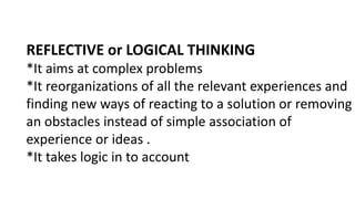 REFLECTIVE or LOGICAL THINKING
*It aims at complex problems
*It reorganizations of all the relevant experiences and
finding new ways of reacting to a solution or removing
an obstacles instead of simple association of
experience or ideas .
*It takes logic in to account
 