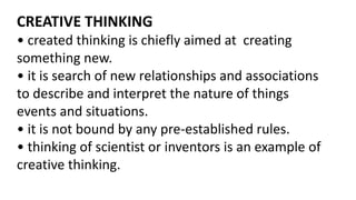 CREATIVE THINKING
• created thinking is chiefly aimed at creating
something new.
• it is search of new relationships and associations
to describe and interpret the nature of things
events and situations.
• it is not bound by any pre-established rules.
• thinking of scientist or inventors is an example of
creative thinking.
 